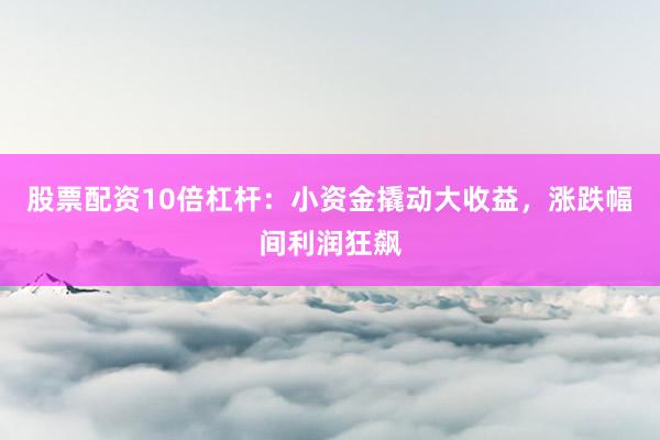 股票配资10倍杠杆：小资金撬动大收益，涨跌幅间利润狂飙
