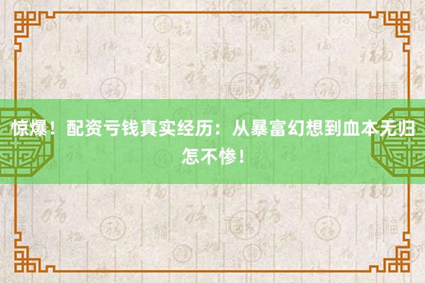 惊爆！配资亏钱真实经历：从暴富幻想到血本无归怎不惨！